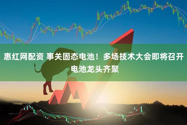 惠红网配资 事关固态电池！多场技术大会即将召开 电池龙头齐聚