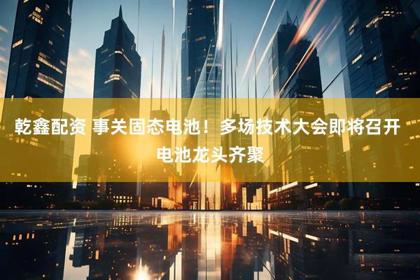 乾鑫配资 事关固态电池！多场技术大会即将召开 电池龙头齐聚