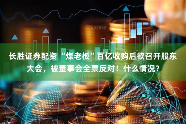 长胜证券配资 “煤老板”百亿收购后欲召开股东大会，被董事会全票反对！什么情况？