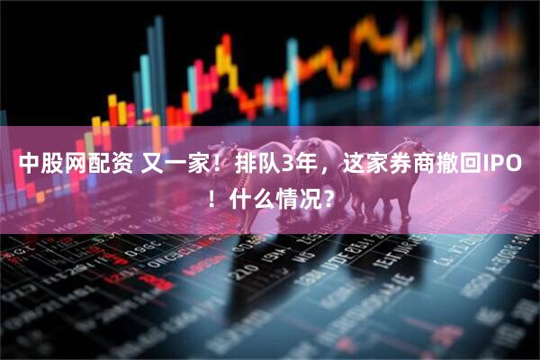 中股网配资 又一家！排队3年，这家券商撤回IPO！什么情况？