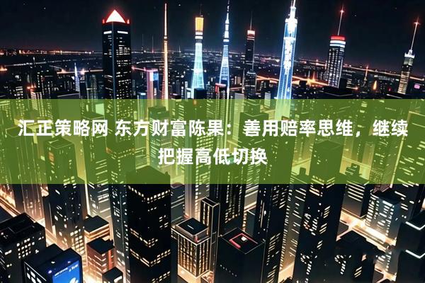 汇正策略网 东方财富陈果：善用赔率思维，继续把握高低切换