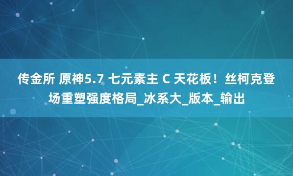 传金所 原神5.7 七元素主 C 天花板！丝柯克登场重塑强度格局_冰系大_版本_输出