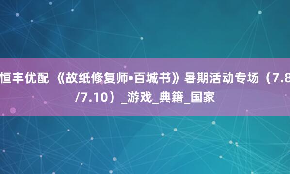 恒丰优配 《故纸修复师•百城书》暑期活动专场（7.8/7.10）_游戏_典籍_国家