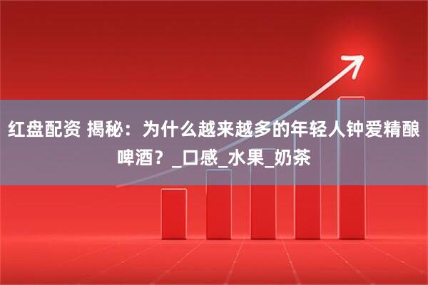 红盘配资 揭秘：为什么越来越多的年轻人钟爱精酿啤酒？_口感_水果_奶茶