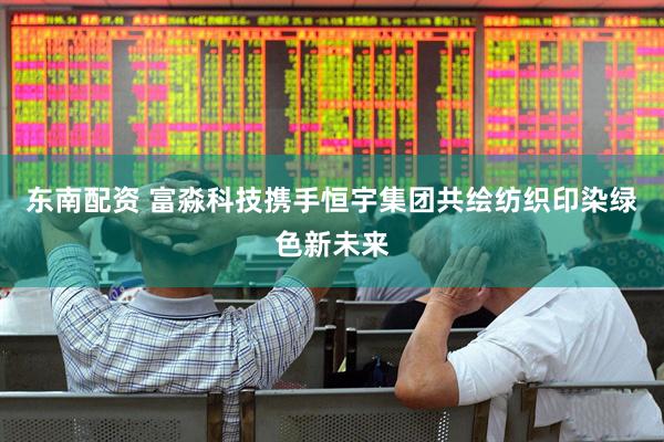 东南配资 富淼科技携手恒宇集团共绘纺织印染绿色新未来