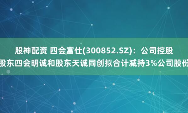 股神配资 四会富仕(300852.SZ)：公司控股股东四会明诚和股东天诚同创拟合计减持3%公司股份