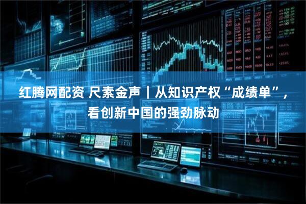 红腾网配资 尺素金声｜从知识产权“成绩单”，看创新中国的强劲脉动