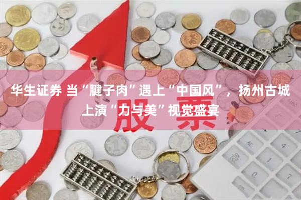 华生证券 当“腱子肉”遇上“中国风”，扬州古城上演“力与美”视觉盛宴