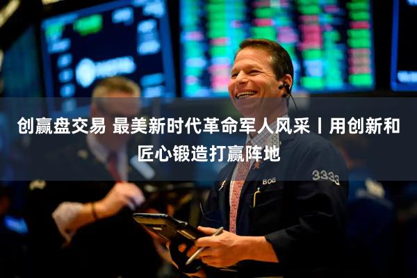 创赢盘交易 最美新时代革命军人风采丨用创新和匠心锻造打赢阵地
