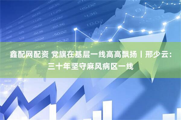 鑫配网配资 党旗在基层一线高高飘扬丨邢少云：三十年坚守麻风病区一线