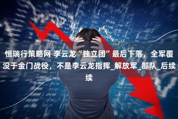 恒瑞行策略网 李云龙“独立团”最后下落，全军覆没于金门战役，不是李云龙指挥_解放军_部队_后续