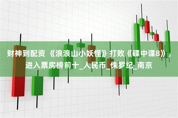 财神到配资 《浪浪山小妖怪》打败《碟中谍8》，进入票房榜前十_人民币_侏罗纪_南京