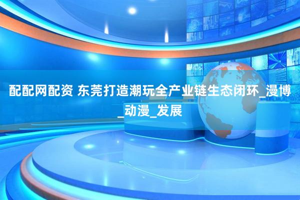 配配网配资 东莞打造潮玩全产业链生态闭环_漫博_动漫_发展