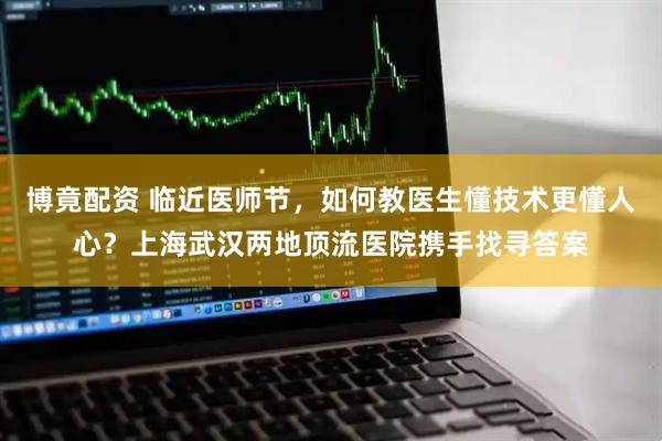 博竟配资 临近医师节，如何教医生懂技术更懂人心？上海武汉两地顶流医院携手找寻答案