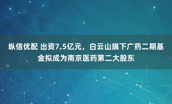 纵信优配 出资7.5亿元，白云山旗下广药二期基金拟成为南京医药第二大股东