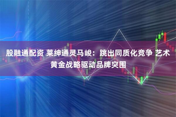 股融通配资 莱绅通灵马峻：跳出同质化竞争 艺术黄金战略驱动品牌突围