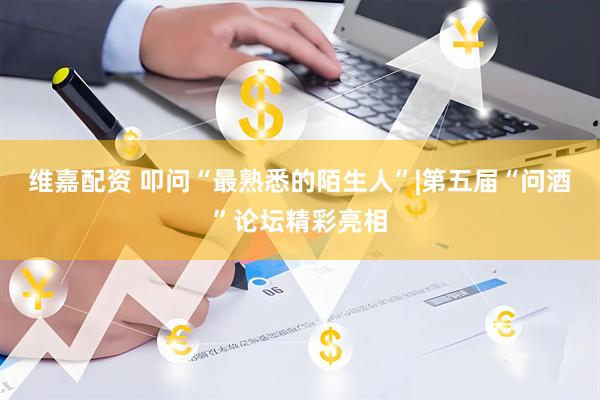 维嘉配资 叩问“最熟悉的陌生人”|第五届“问酒”论坛精彩亮相