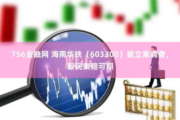 756金融网 海南华铁（603300）被立案调查，股民索赔可期