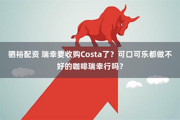 驷裕配资 瑞幸要收购Costa了?可口可乐都做不好的咖啡瑞幸行吗?
