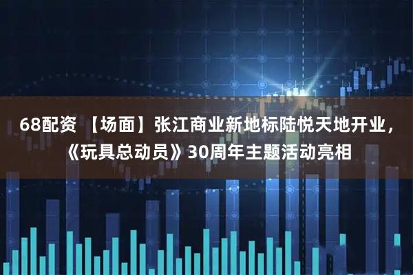 68配资 【场面】张江商业新地标陆悦天地开业,《玩具总动员》30周年主题活动亮相
