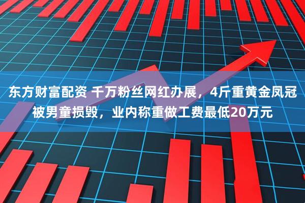 东方财富配资 千万粉丝网红办展，4斤重黄金凤冠被男童损毁，业内称重做工费最低20万元