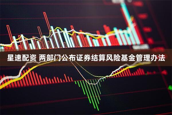 星速配资 两部门公布证券结算风险基金管理办法