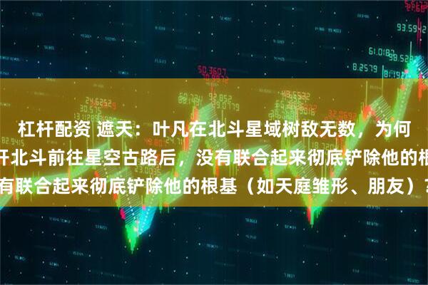 杠杆配资 遮天：叶凡在北斗星域树敌无数，为何这些敌对势力在叶凡离开北斗前往星空古路后，没有联合起来彻底铲除他的根基（如天庭雏形、朋友）？