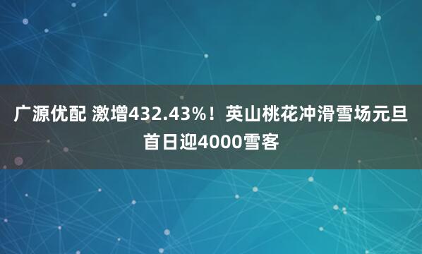 广源优配 激增432.43%！英山桃花冲滑雪场元旦首日迎4000雪客