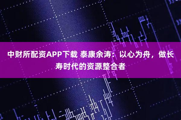 中财所配资APP下载 泰康余涛：以心为舟，做长寿时代的资源整合者