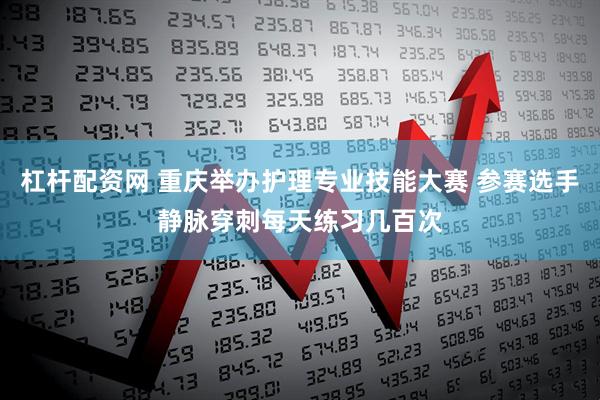 杠杆配资网 重庆举办护理专业技能大赛 参赛选手静脉穿刺每天练习几百次