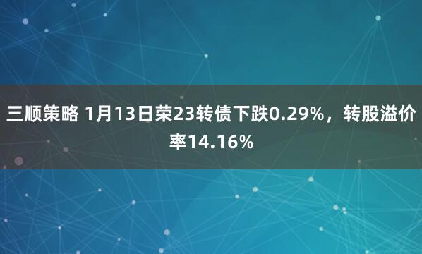 三顺策略 1月13日荣23转债下跌0.29%，转股溢价率14.16%