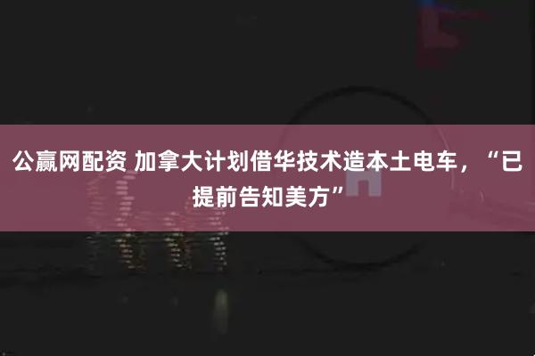 公赢网配资 加拿大计划借华技术造本土电车，“已提前告知美方”