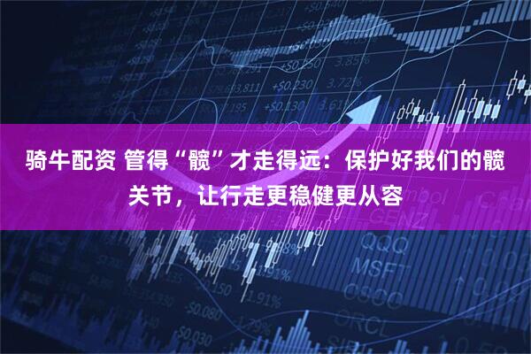 骑牛配资 管得“髋”才走得远：保护好我们的髋关节，让行走更稳健更从容