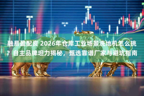 融易盈配资 2026年仓库工业场景洗地机怎么挑？自主品牌坦力揭秘，甄选靠谱厂家与避坑指南