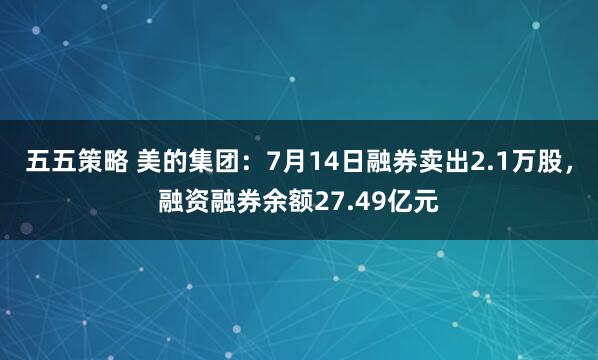 五五策略 美的集团：7月14日融券卖出2.1万股，融资融券余额27.49亿元