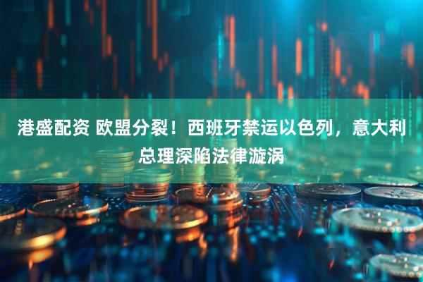 港盛配资 欧盟分裂！西班牙禁运以色列，意大利总理深陷法律漩涡